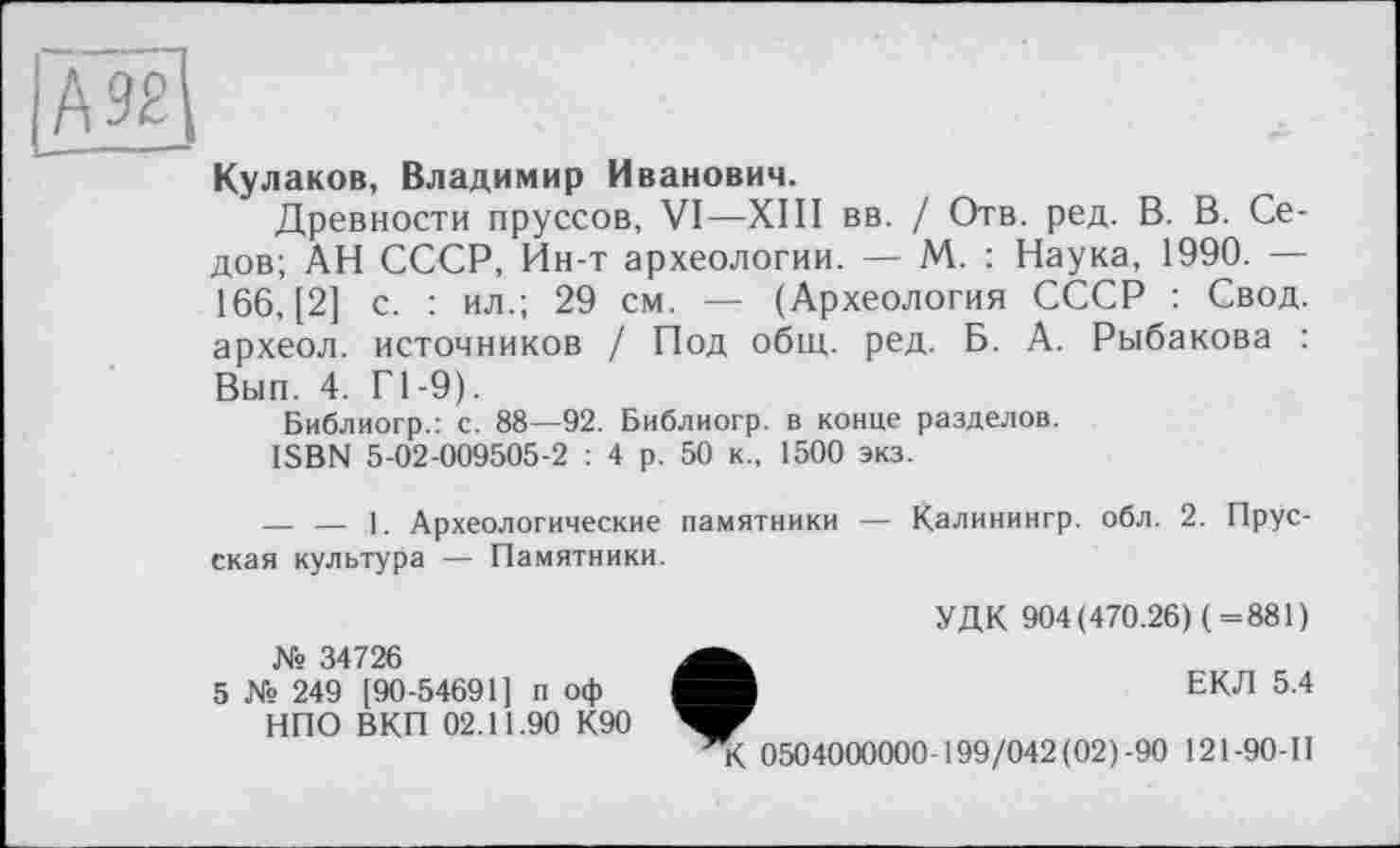 ﻿М2
Кулаков, Владимир Иванович.
Древности пруссов, VI—XIII вв. / Отв. ред. В. В. Седов; АН СССР, Ин-т археологии. — М. : Наука, 1990. — 166, [2] с. : ил.; 29 см. — (Археология СССР : Свод, археол. источников / Под общ. ред. Б. А. Рыбакова : Вып. 4. Г1-9).
Библиогр.: с. 88—92. Библиогр. в конце разделов.
ISBN 5-02-009505-2 : 4 р. 50 к., 1500 экз.
— — 1. Археологические памятники — Калинингр. обл. 2. Прусская культура — Памятники.
№ 34726
5 № 249 [90-54691] п оф НПО ВКП 02.11.90 К90
УДК 904(470.26) (=881)
ЕКЛ 5.4
К 0504000000-199/042(02)-90 121-90-II